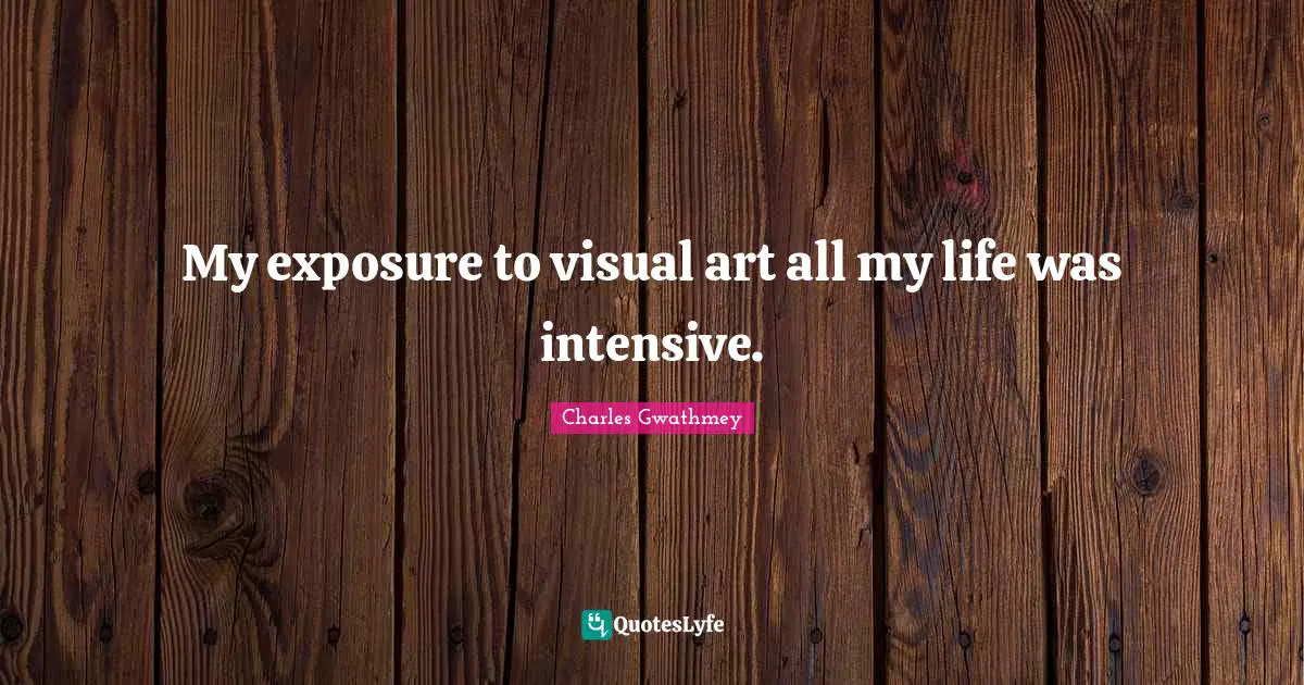 My exposure to visual art all my life was intensive.