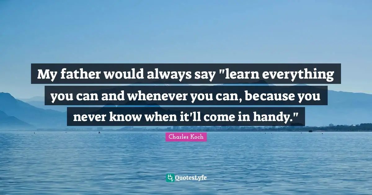 My father would always say "learn everything you can and whenever you can, because you never know when it'll come in handy."
