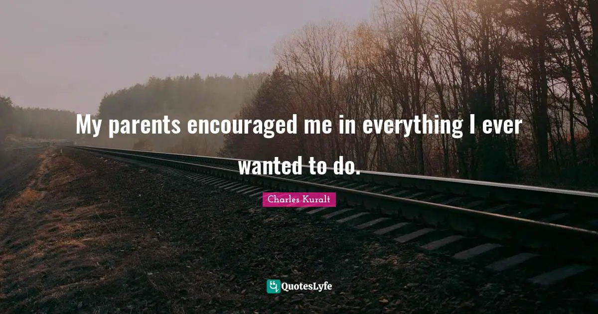 My parents encouraged me in everything I ever wanted to do.