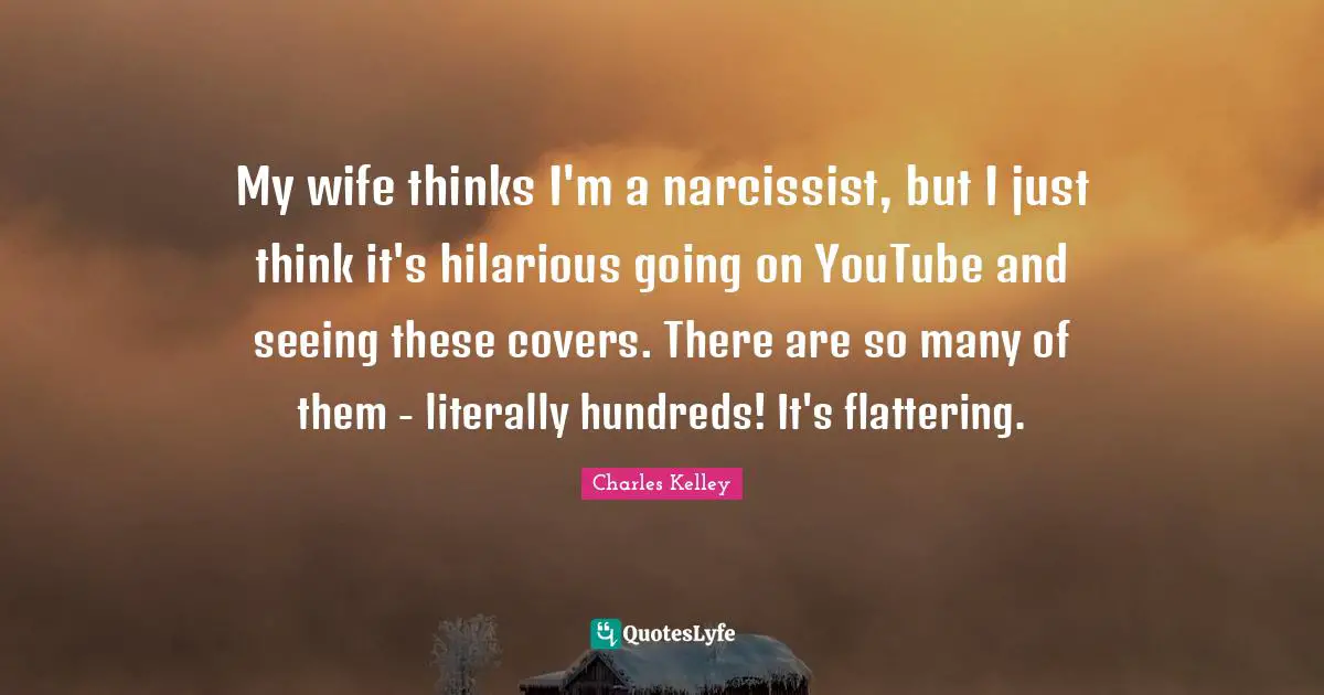 My wife thinks I'm a narcissist, but I just think it's hilarious going on YouTube and seeing these covers. There are so many of them - literally hundreds! It's flattering.