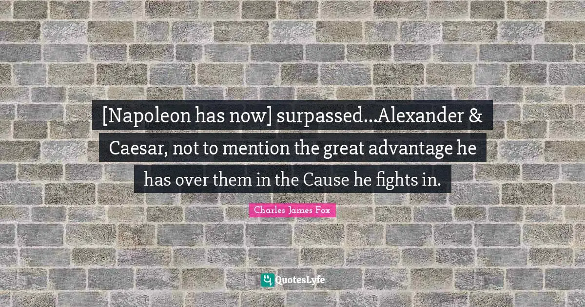 Charles James Quotes: "[Napoleon has now] surpassed...Alexander & Caesar, not to mention the great advantage he has over them in the Cause he fights in."