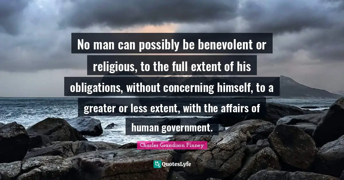 Charles Grandison Finney Quotes: "No man can possibly be benevolent or religious, to the full extent of his obligations, without concerning himself, to a greater or less extent, with the affairs of human government."