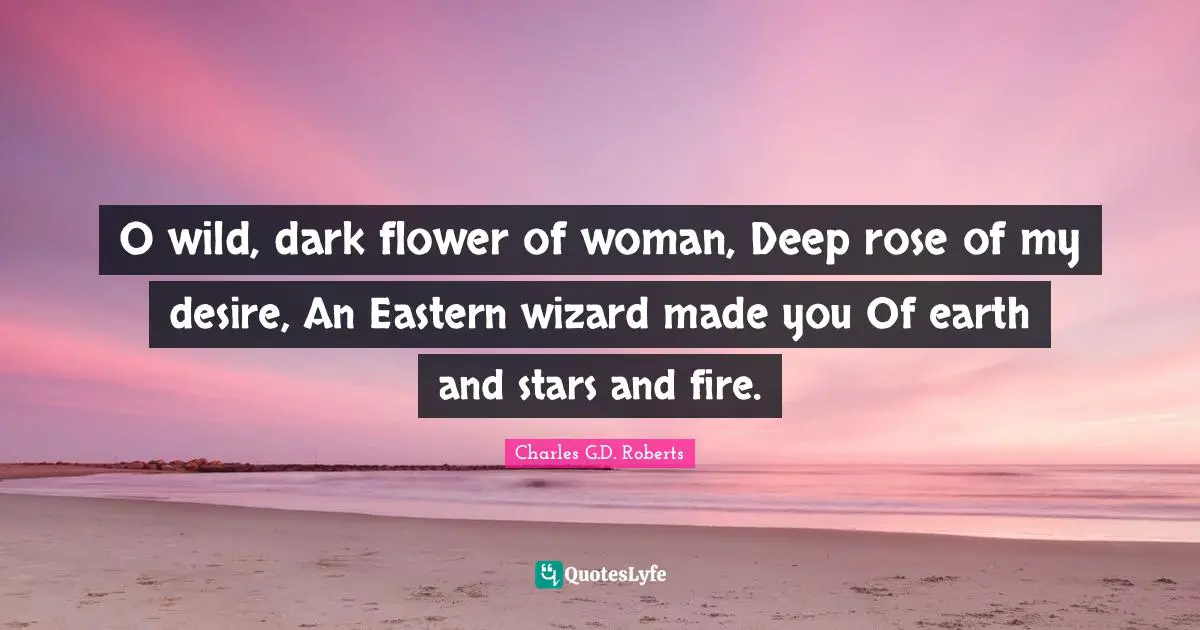 O wild, dark flower of woman, Deep rose of my desire, An Eastern wizard made you Of earth and stars and fire.