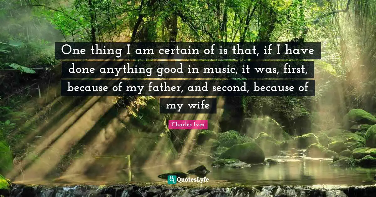 One thing I am certain of is that, if I have done anything good in music, it was, first, because of my father, and second, because of my wife