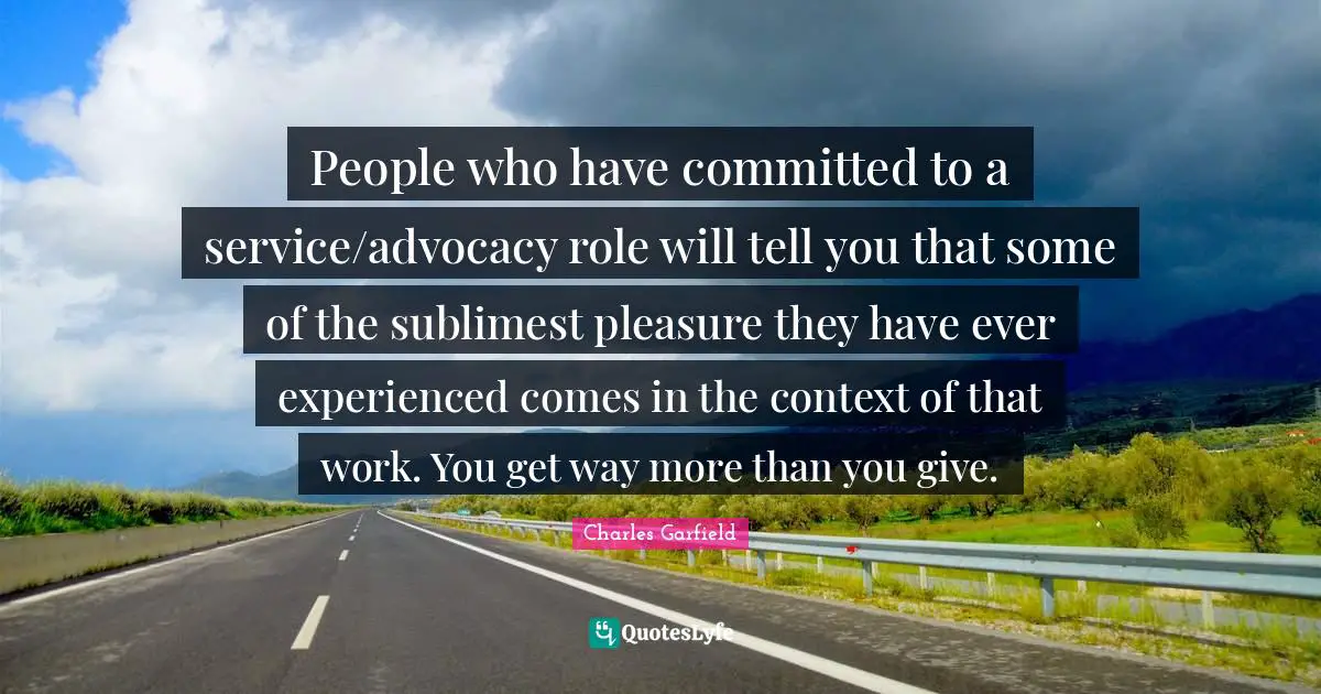 People who have committed to a service/advocacy role will tell you that some of the sublimest pleasure they have ever experienced comes in the context of that work. You get way more than you give.