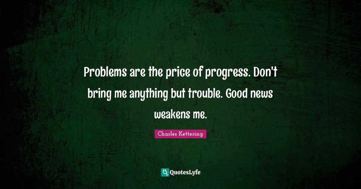 Problems are the price of progress. Don't bring me anything but trouble. Good news weakens me.