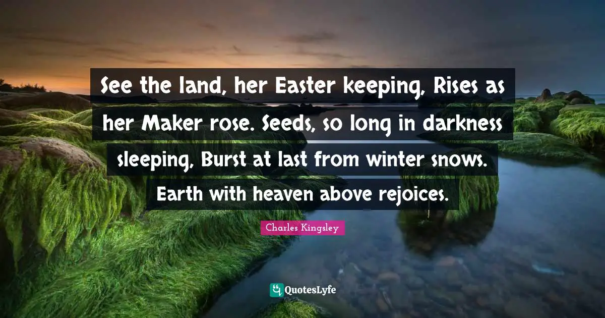 See the land, her Easter keeping, Rises as her Maker rose. Seeds, so long in darkness sleeping, Burst at last from winter snows. Earth with heaven above rejoices.