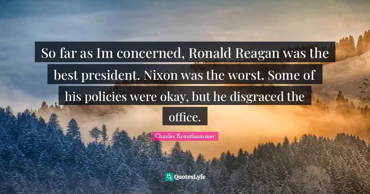 So far as Im concerned, Ronald Reagan was the best president. Nixon was the worst. Some of his policies were okay, but he disgraced the office.