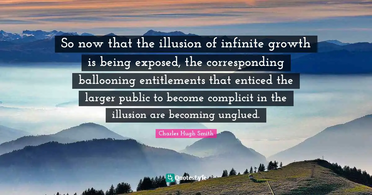 So now that the illusion of infinite growth is being exposed, the corresponding ballooning entitlements that enticed the larger public to become complicit in the illusion are becoming unglued.