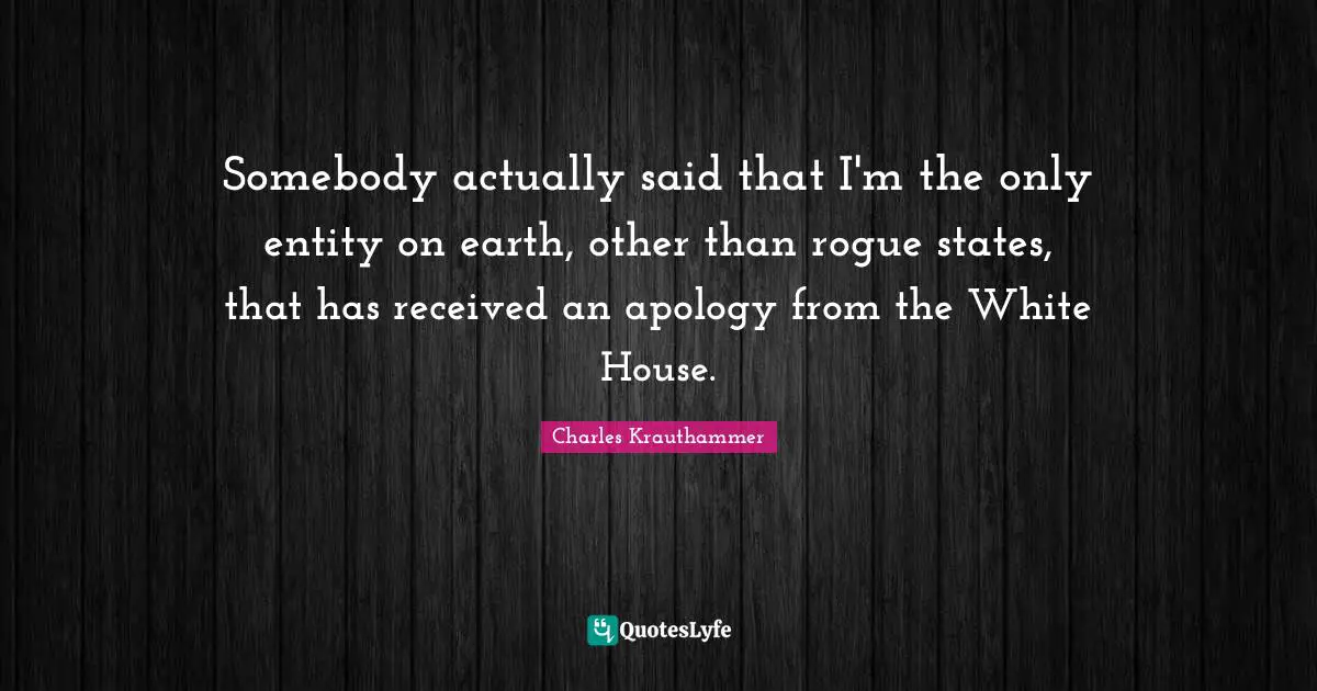 Somebody actually said that I'm the only entity on earth, other than rogue states, that has received an apology from the White House.