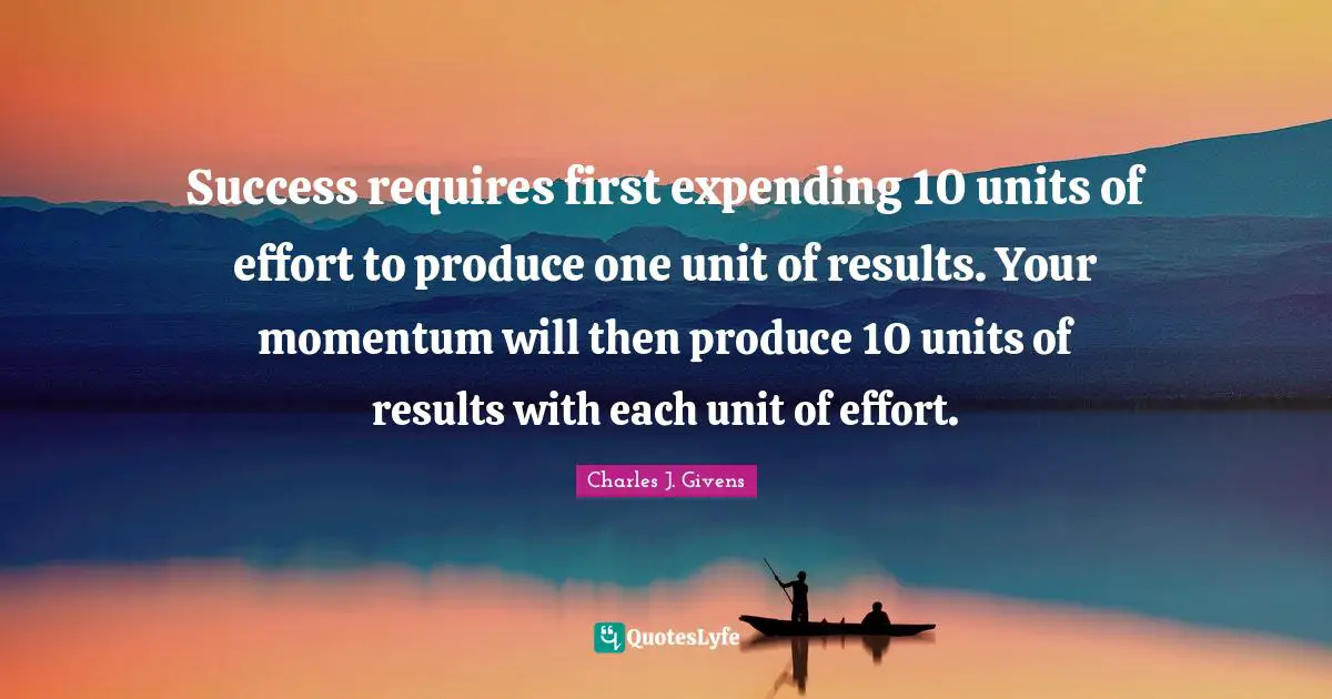 Success requires first expending 10 units of effort to produce one unit of results. Your momentum will then produce 10 units of results with each unit of effort.