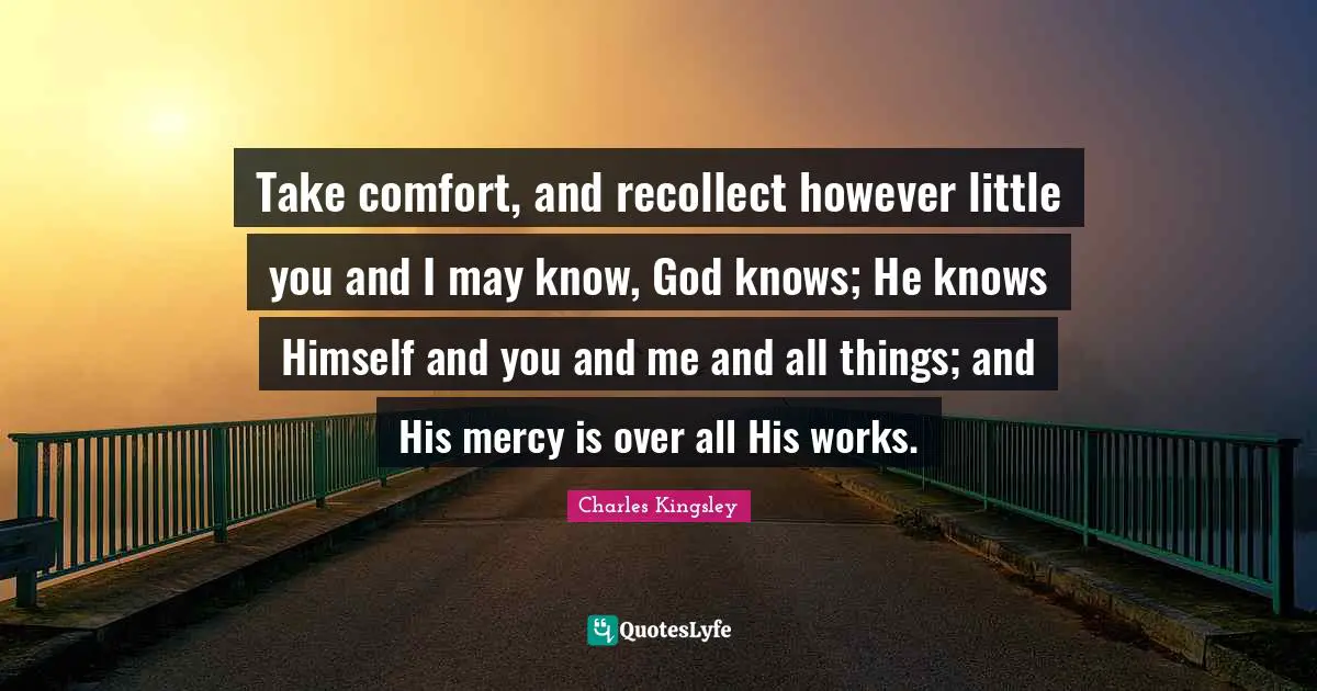 Take comfort, and recollect however little you and I may know, God knows; He knows Himself and you and me and all things; and His mercy is over all His works.