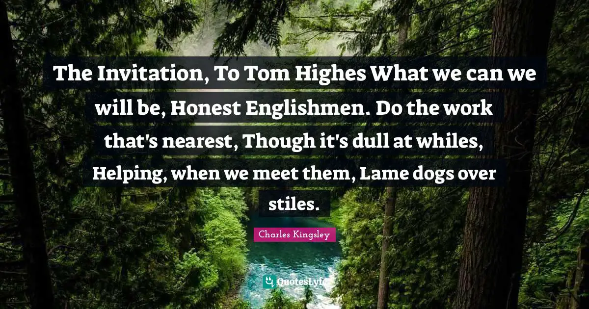 The Invitation, To Tom Highes What we can we will be, Honest Englishmen. Do the work that's nearest, Though it's dull at whiles, Helping, when we meet them, Lame dogs over stiles.