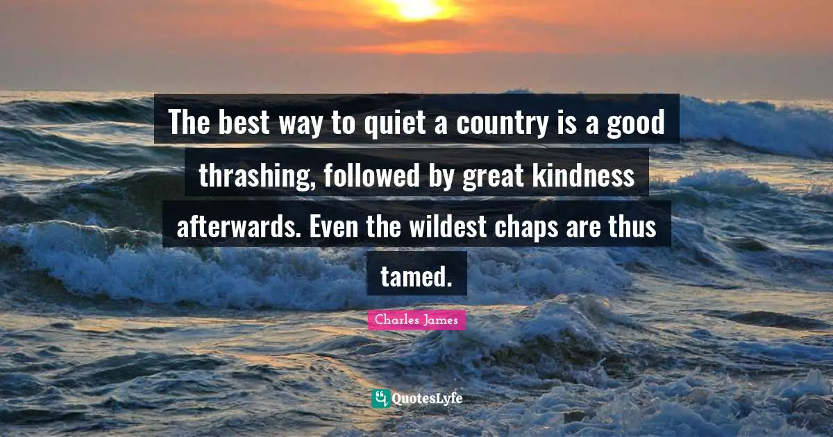 Charles James Quotes: "The best way to quiet a country is a good thrashing, followed by great kindness afterwards. Even the wildest chaps are thus tamed."