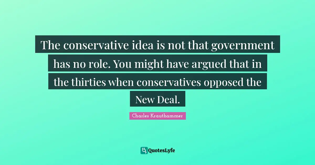 The conservative idea is not that government has no role. You might have argued that in the thirties when conservatives opposed the New Deal.