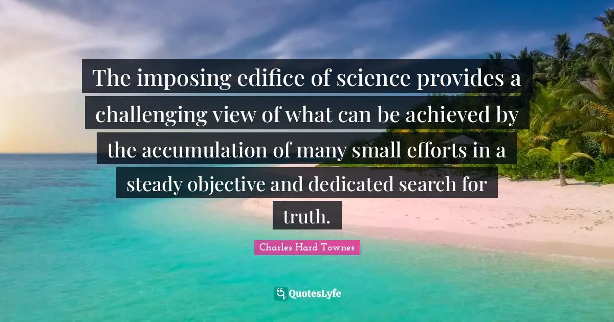 The imposing edifice of science provides a challenging view of what can be achieved by the accumulation of many small efforts in a steady objective and dedicated search for truth.