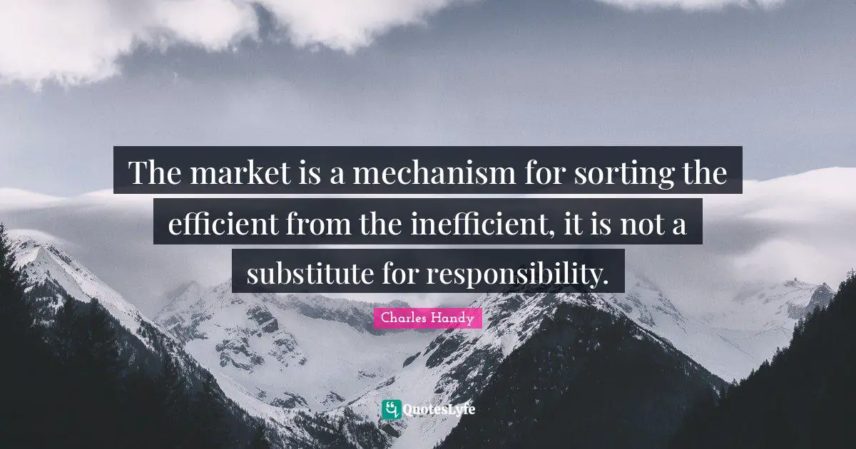 The market is a mechanism for sorting the efficient from the inefficient, it is not a substitute for responsibility.