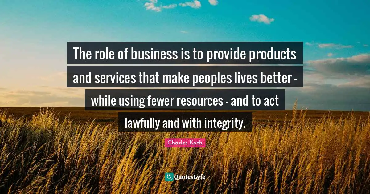 The role of business is to provide products and services that make peoples lives better - while using fewer resources - and to act lawfully and with integrity.