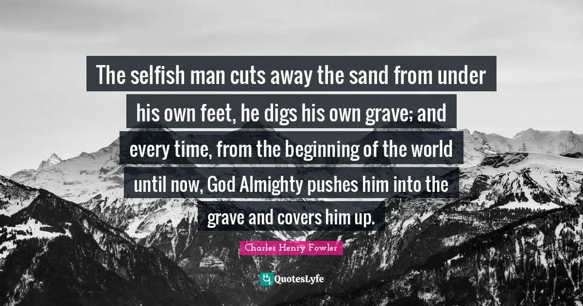 The selfish man cuts away the sand from under his own feet, he digs his own grave; and every time, from the beginning of the world until now, God Almighty pushes him into the grave and covers him up.