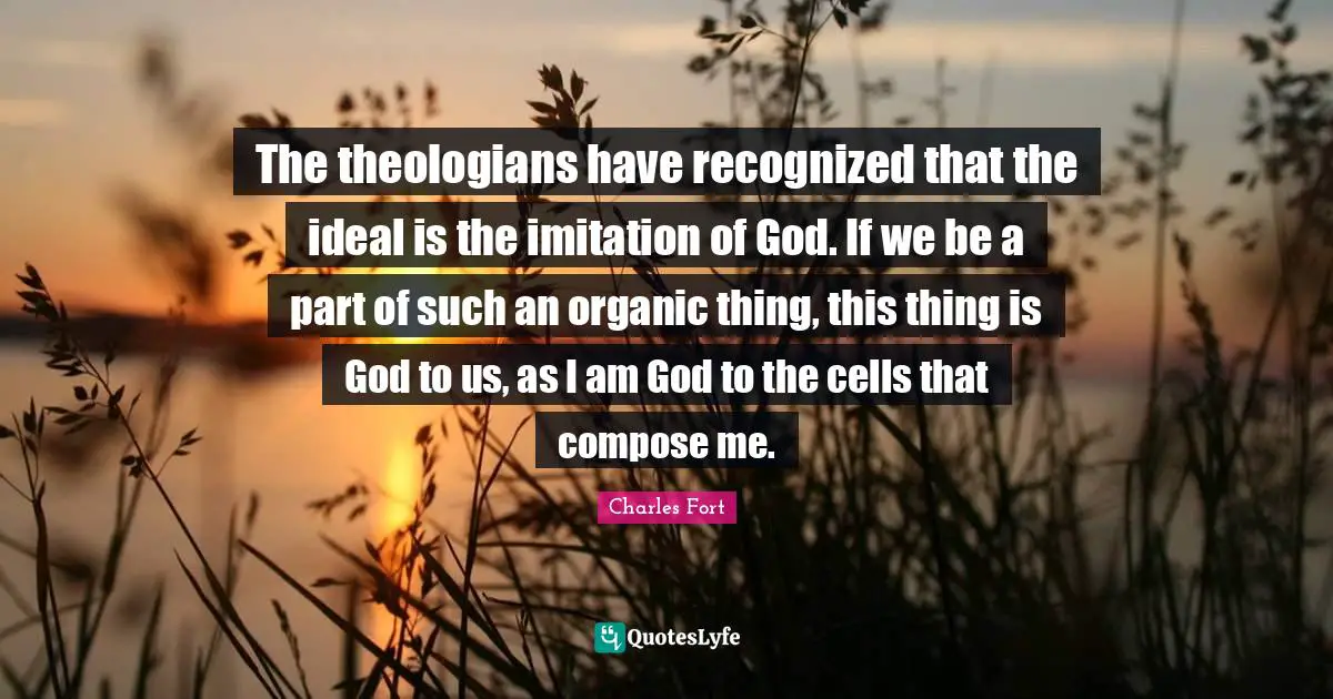 The theologians have recognized that the ideal is the imitation of God. If we be a part of such an organic thing, this thing is God to us, as I am God to the cells that compose me.
