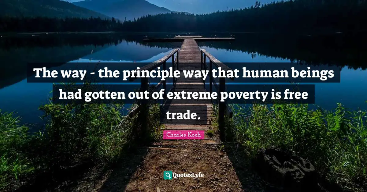The way - the principle way that human beings had gotten out of extreme poverty is free trade.
