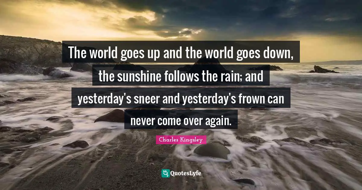The world goes up and the world goes down, the sunshine follows the rain; and yesterday's sneer and yesterday's frown can never come over again.