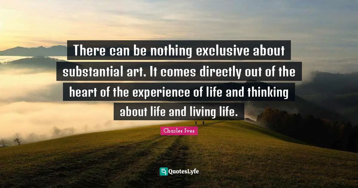There can be nothing exclusive about substantial art. It comes directly out of the heart of the experience of life and thinking about life and living life.