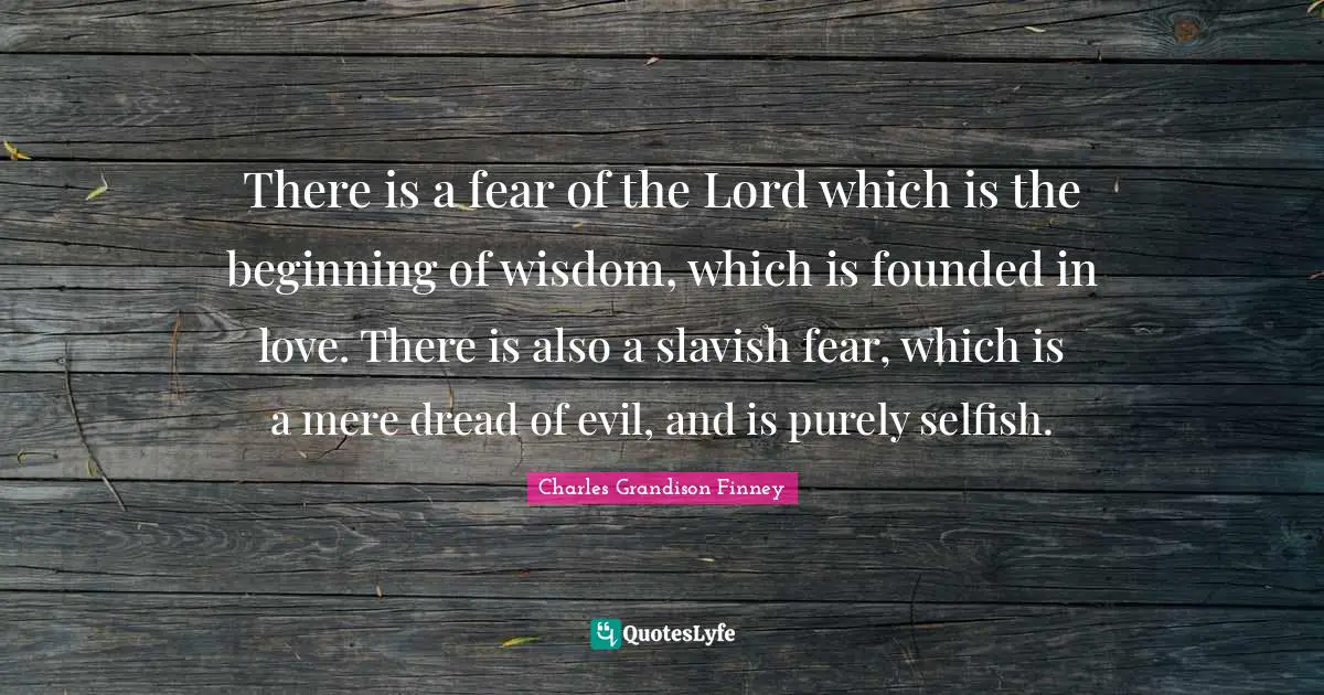 Charles Grandison Finney Quotes: "There is a fear of the Lord which is the beginning of wisdom, which is founded in love. There is also a slavish fear, which is a mere dread of evil, and is purely selfish."