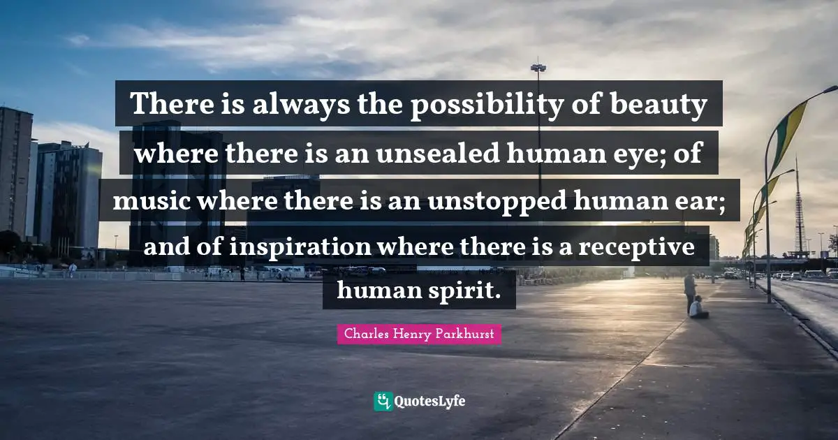 There is always the possibility of beauty where there is an unsealed human eye; of music where there is an unstopped human ear; and of inspiration where there is a receptive human spirit.