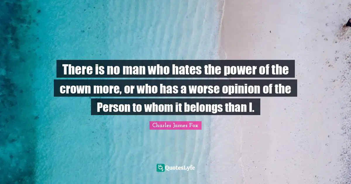 Charles James Quotes: "There is no man who hates the power of the crown more, or who has a worse opinion of the Person to whom it belongs than I."