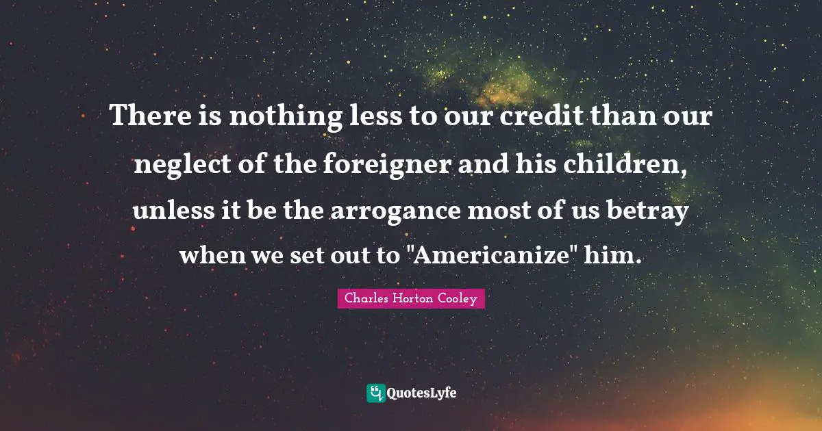 There is nothing less to our credit than our neglect of the foreigner and his children, unless it be the arrogance most of us betray when we set out to "Americanize" him.