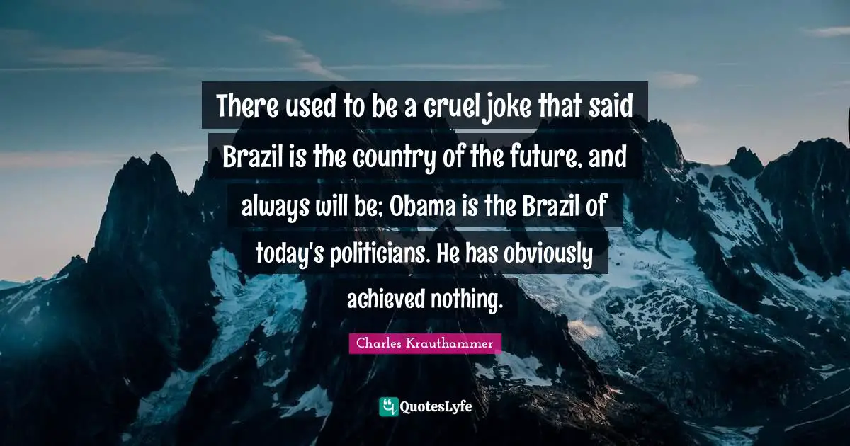 There used to be a cruel joke that said Brazil is the country of the future, and always will be; Obama is the Brazil of today's politicians. He has obviously achieved nothing.