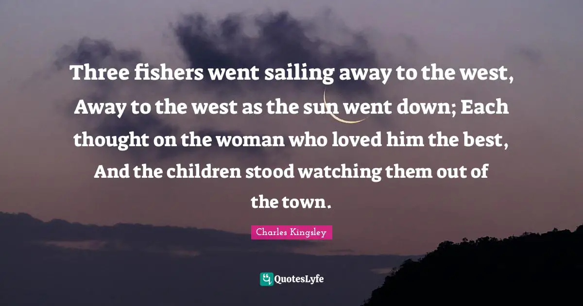 Three fishers went sailing away to the west, Away to the west as the sun went down; Each thought on the woman who loved him the best, And the children stood watching them out of the town.