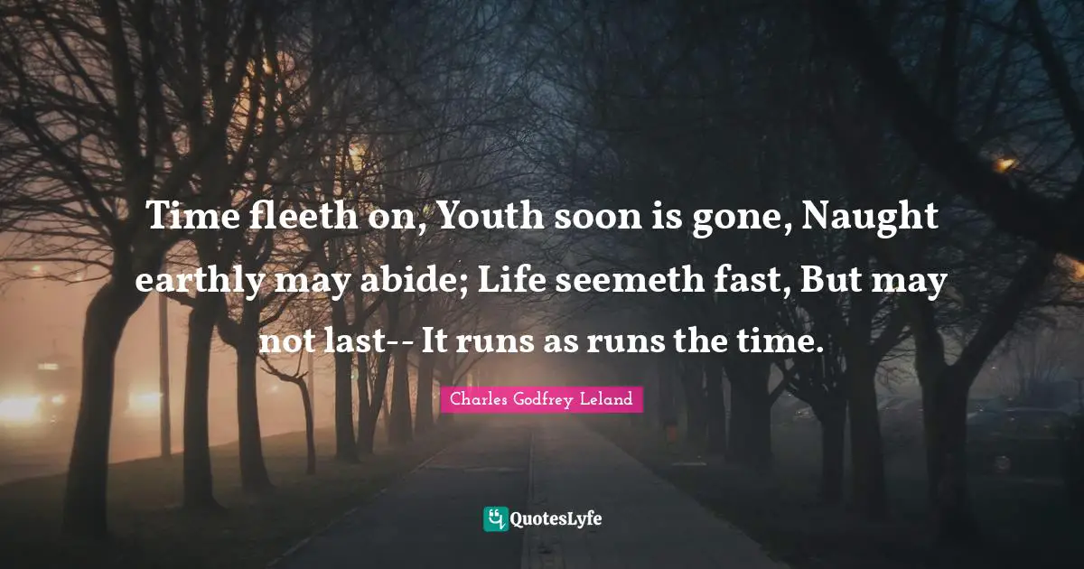Time fleeth on, Youth soon is gone, Naught earthly may abide; Life seemeth fast, But may not last-- It runs as runs the time.