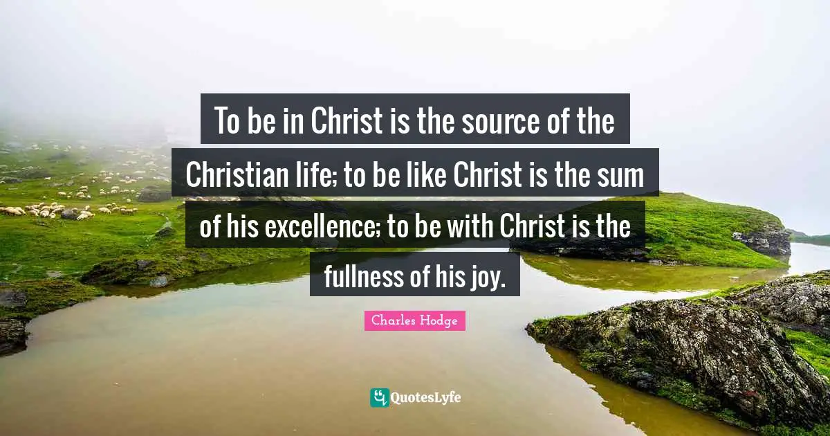 To be in Christ is the source of the Christian life; to be like Christ is the sum of his excellence; to be with Christ is the fullness of his joy.