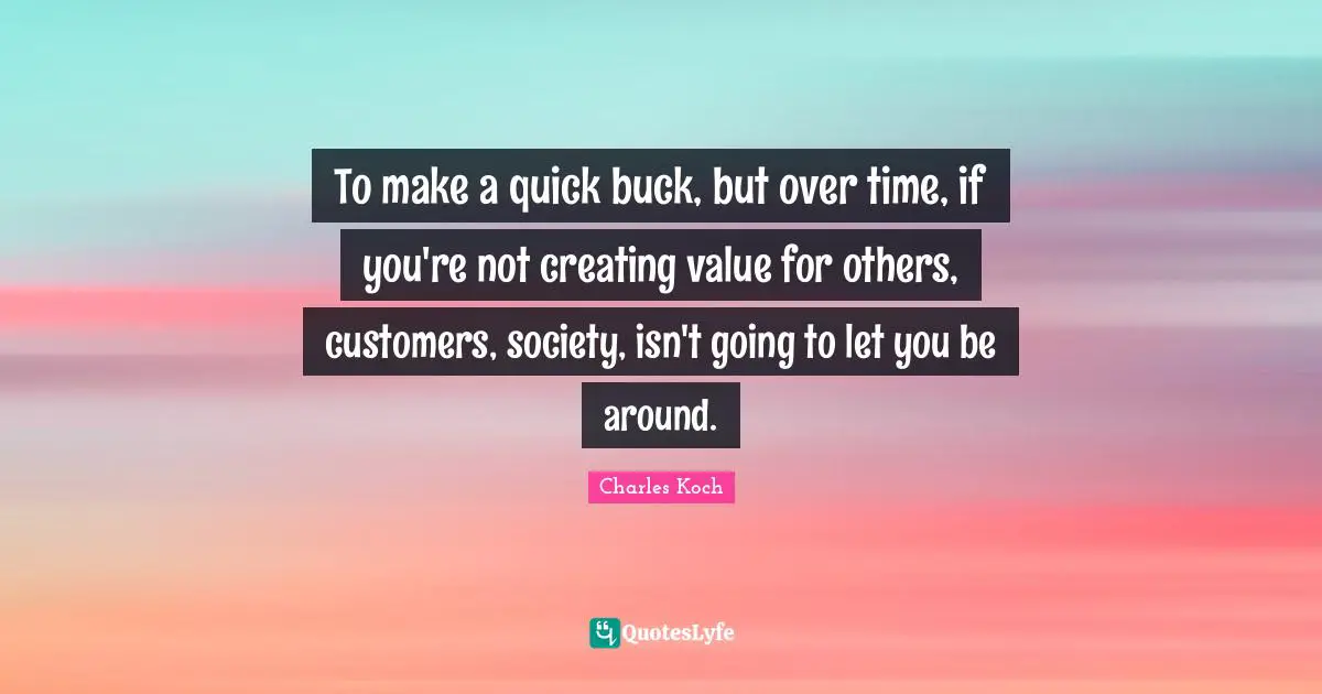 To make a quick buck, but over time, if you're not creating value for others, customers, society, isn't going to let you be around.