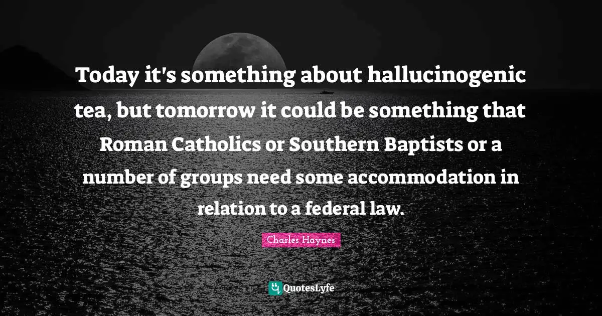 Today it's something about hallucinogenic tea, but tomorrow it could be something that Roman Catholics or Southern Baptists or a number of groups need some accommodation in relation to a federal law.