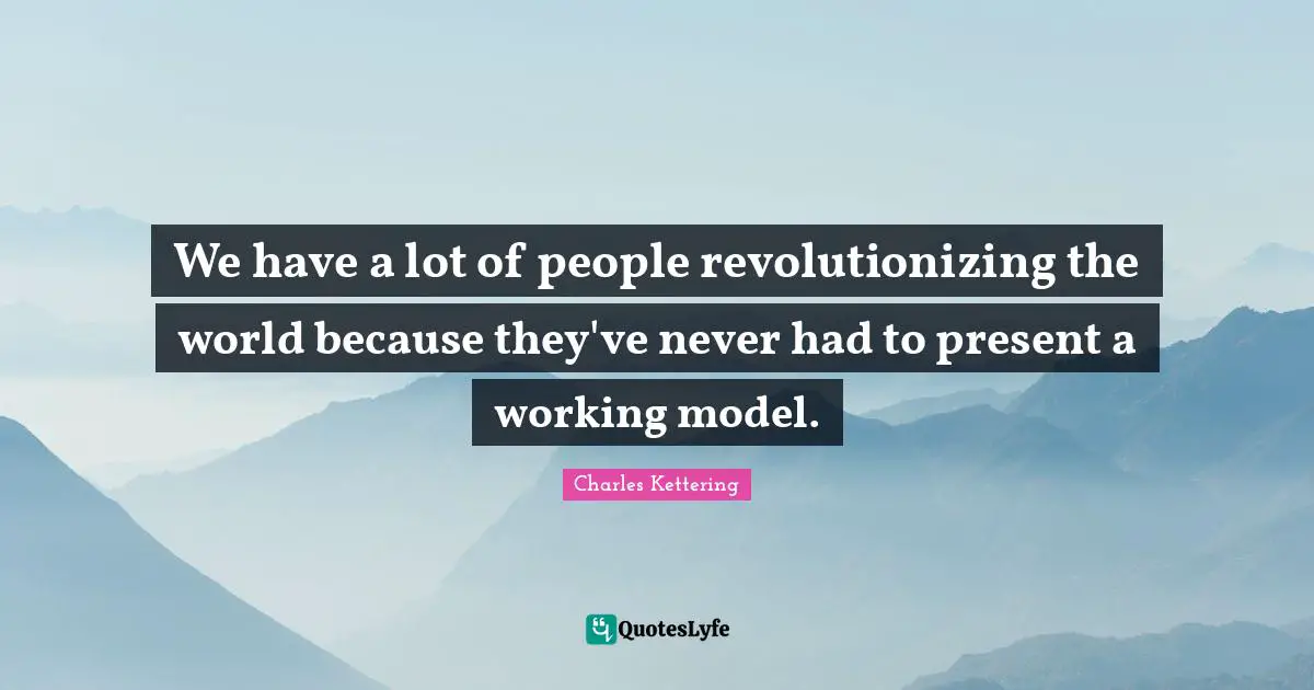 We have a lot of people revolutionizing the world because they've never had to present a working model.