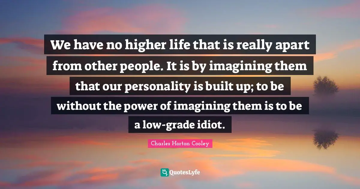 We have no higher life that is really apart from other people. It is by imagining them that our personality is built up; to be without the power of imagining them is to be a low-grade idiot.