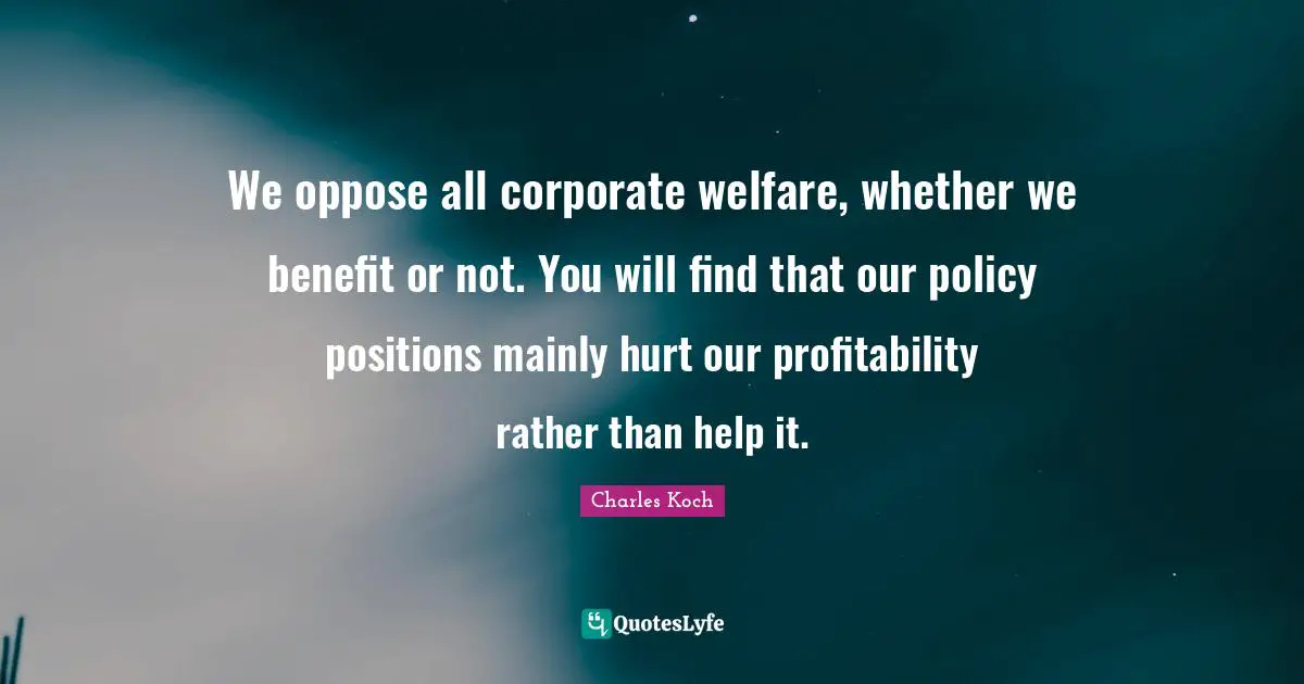 We oppose all corporate welfare, whether we benefit or not. You will find that our policy positions mainly hurt our profitability rather than help it.