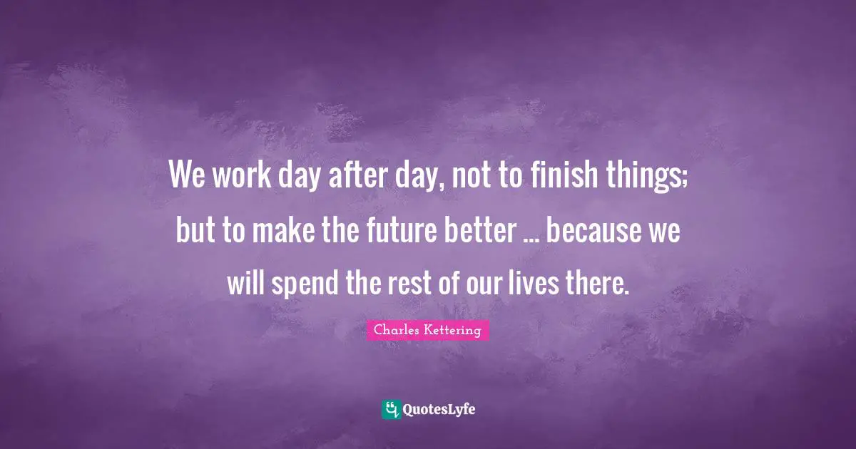 We work day after day, not to finish things; but to make the future better ... because we will spend the rest of our lives there.