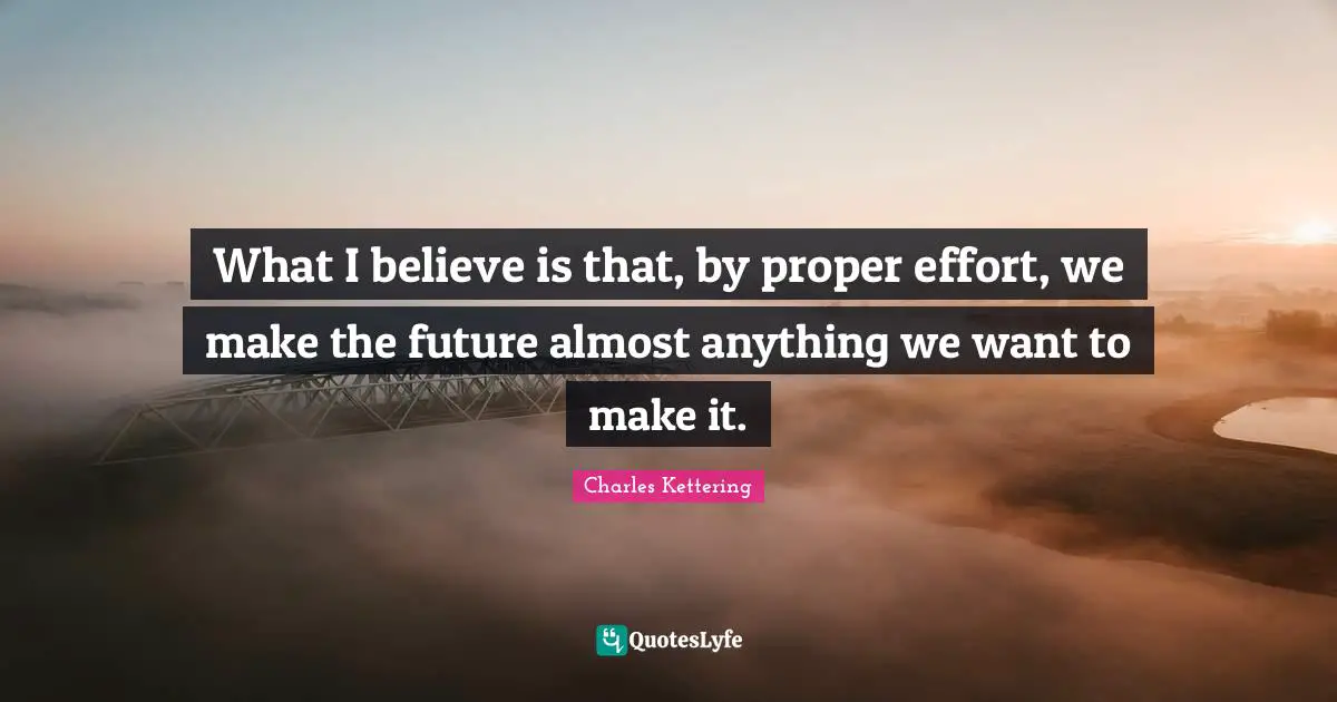 What I believe is that, by proper effort, we make the future almost anything we want to make it.