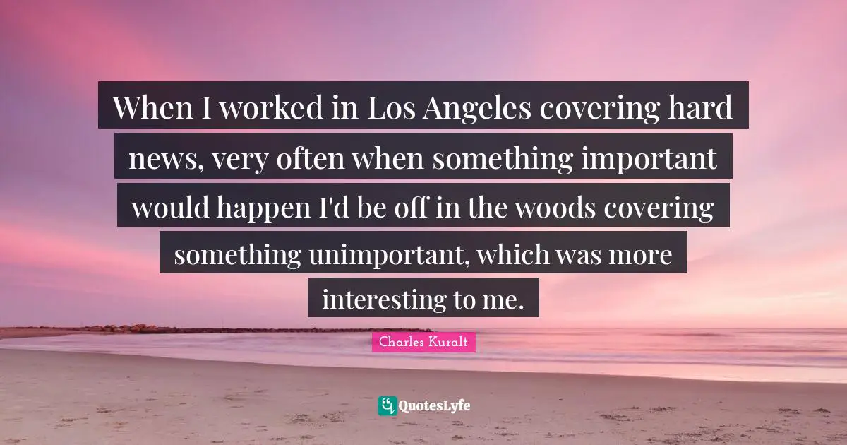 When I worked in Los Angeles covering hard news, very often when something important would happen I'd be off in the woods covering something unimportant, which was more interesting to me.