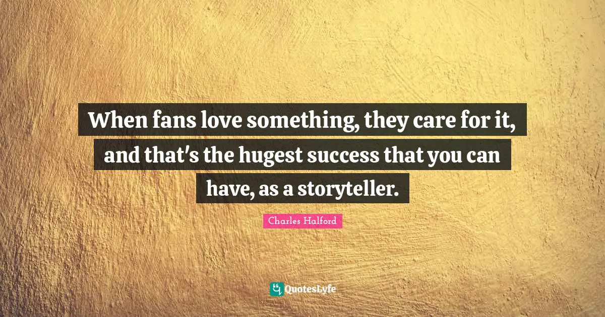 When fans love something, they care for it, and that's the hugest success that you can have, as a storyteller.