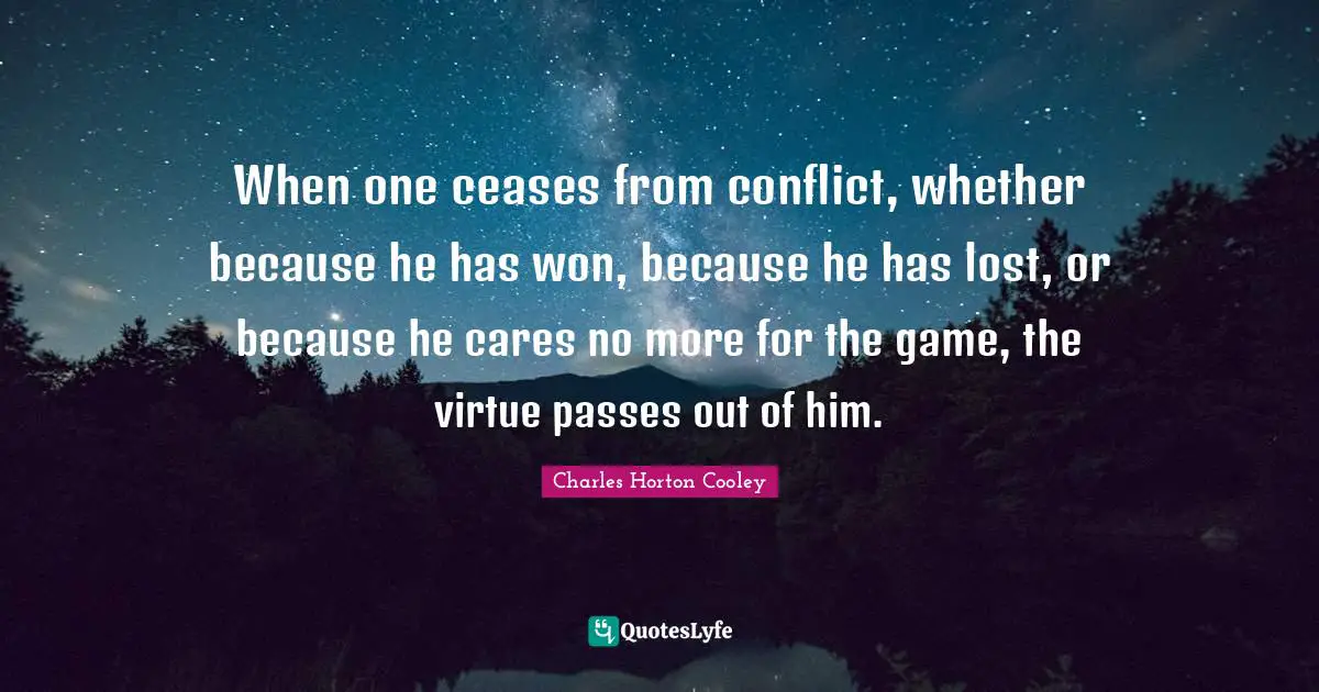 When one ceases from conflict, whether because he has won, because he has lost, or because he cares no more for the game, the virtue passes out of him.