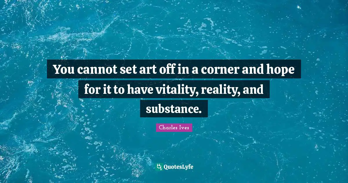 You cannot set art off in a corner and hope for it to have vitality, reality, and substance.