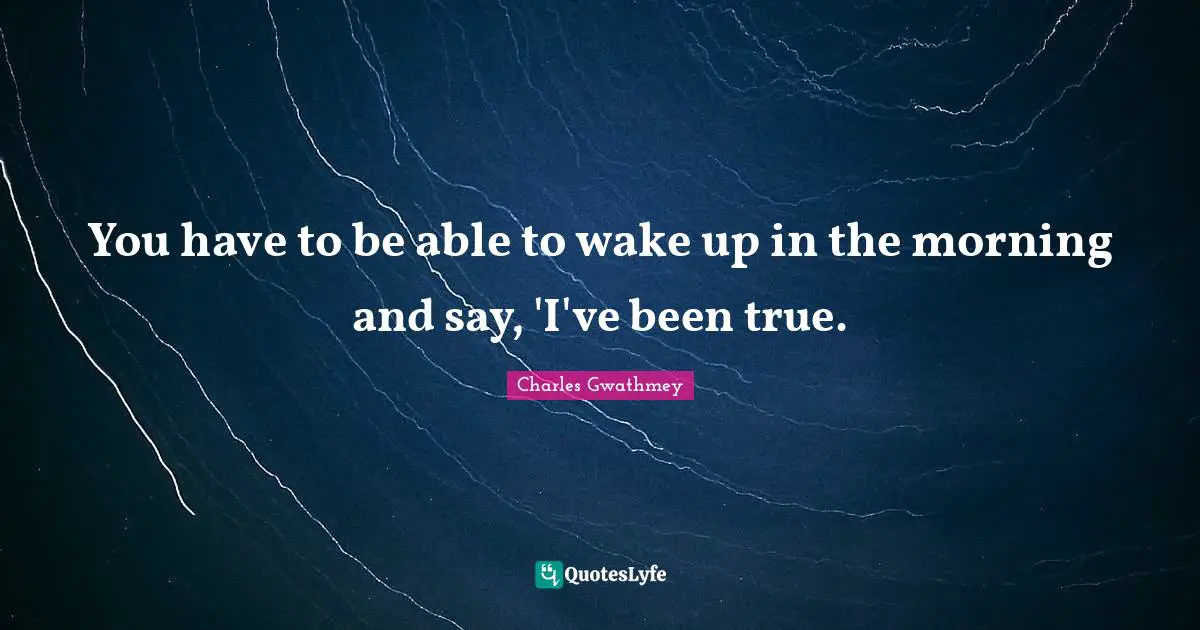 You have to be able to wake up in the morning and say, 'I've been true.