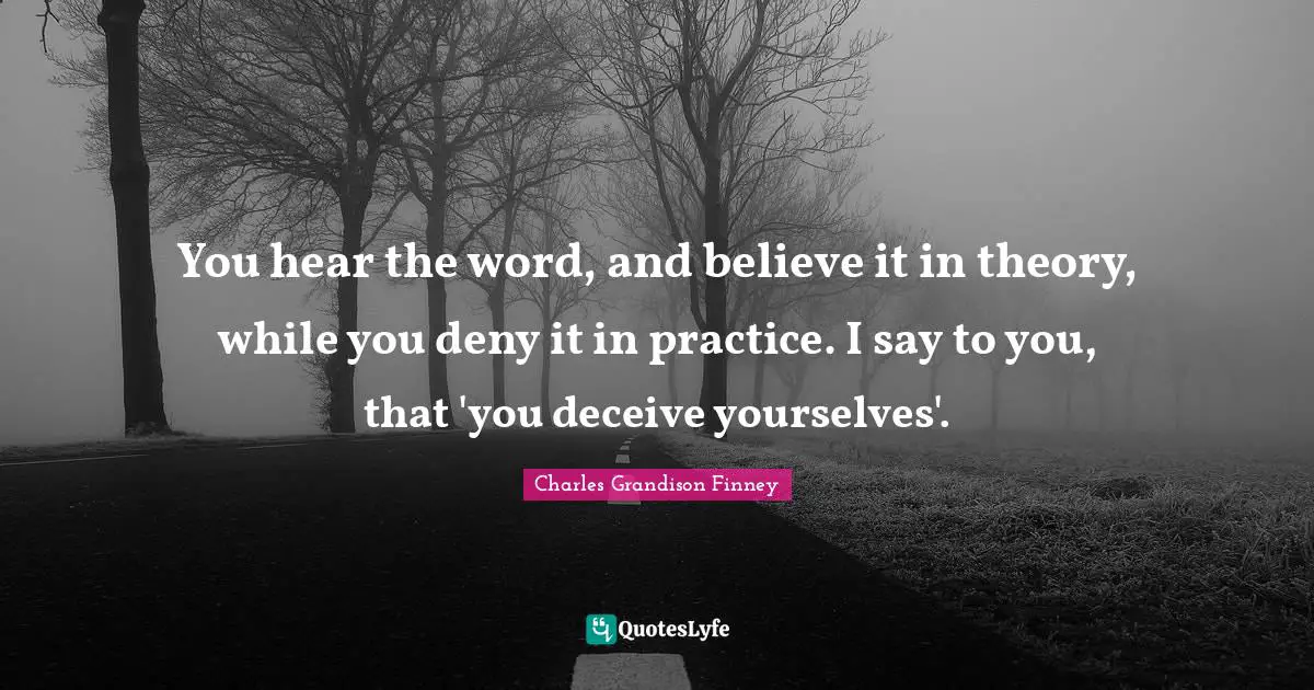 Charles Grandison Finney Quotes: "You hear the word, and believe it in theory, while you deny it in practice. I say to you, that 'you deceive yourselves'."