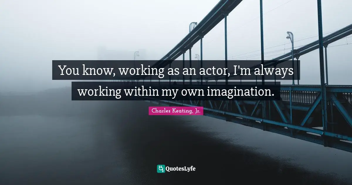 You know, working as an actor, I'm always working within my own imagination.