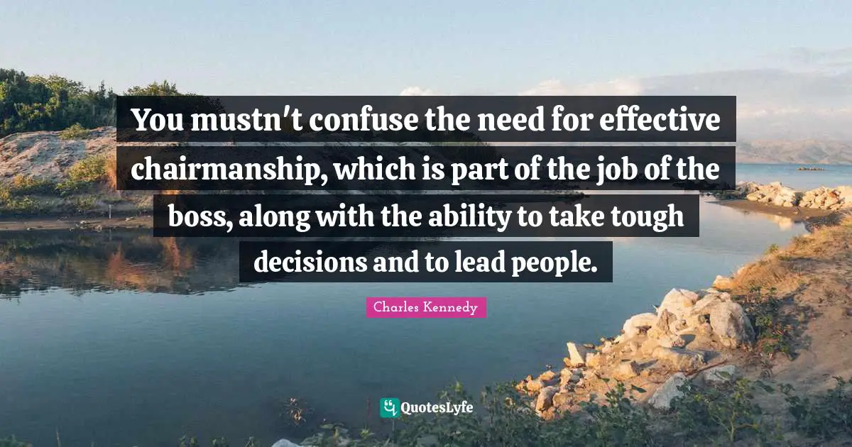 You mustn't confuse the need for effective chairmanship, which is part of the job of the boss, along with the ability to take tough decisions and to lead people.